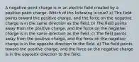 A negative point charge is in an electric field created by a positive point charge. Which of the following is true? a) The field points toward the positive charge, and the force on the negative charge is in the same direction as the field. b) The field points away from the positive charge, and the force on the negative charge is in the same direction as the field. c) The field points away from the positive charge, and the force on the negative charge is in the opposite direction to the field. d) The field points toward the positive charge, and the force on the negative charge is in the opposite direction to the field.