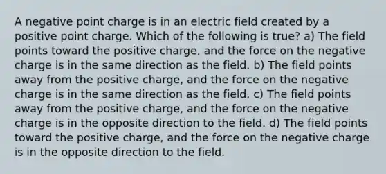 A negative point charge is in an electric field created by a positive point charge. Which of the following is true? a) The field points toward the positive charge, and the force on the negative charge is in the same direction as the field. b) The field points away from the positive charge, and the force on the negative charge is in the same direction as the field. c) The field points away from the positive charge, and the force on the negative charge is in the opposite direction to the field. d) The field points toward the positive charge, and the force on the negative charge is in the opposite direction to the field.