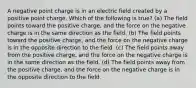 A negative point charge is in an electric field created by a positive point charge. Which of the following is true? (a) The field points toward the positive charge, and the force on the negative charge is in the same direction as the field. (b) The field points toward the positive charge, and the force on the negative charge is in the opposite direction to the field. (c) The field points away from the positive charge, and the force on the negative charge is in the same direction as the field. (d) The field points away from the positive charge, and the force on the negative charge is in the opposite direction to the field.