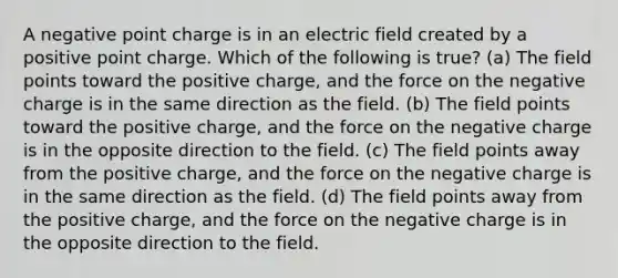 A negative point charge is in an electric field created by a positive point charge. Which of the following is true? (a) The field points toward the positive charge, and the force on the negative charge is in the same direction as the field. (b) The field points toward the positive charge, and the force on the negative charge is in the opposite direction to the field. (c) The field points away from the positive charge, and the force on the negative charge is in the same direction as the field. (d) The field points away from the positive charge, and the force on the negative charge is in the opposite direction to the field.