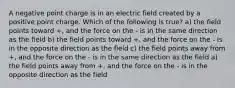 A negative point charge is in an electric field created by a positive point charge. Which of the following is true? a) the field points toward +, and the force on the - is in the same direction as the field b) the field points toward +, and the force on the - is in the opposite direction as the field c) the field points away from +, and the force on the - is in the same direction as the field a) the field points away from +, and the force on the - is in the opposite direction as the field