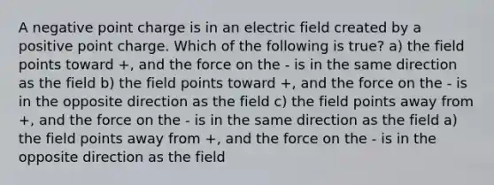 A negative point charge is in an electric field created by a positive point charge. Which of the following is true? a) the field points toward +, and the force on the - is in the same direction as the field b) the field points toward +, and the force on the - is in the opposite direction as the field c) the field points away from +, and the force on the - is in the same direction as the field a) the field points away from +, and the force on the - is in the opposite direction as the field