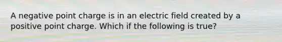 A negative point charge is in an electric field created by a positive point charge. Which if the following is true?