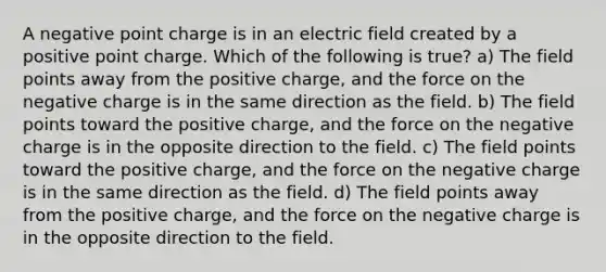 A negative point charge is in an electric field created by a positive point charge. Which of the following is true? a) The field points away from the positive charge, and the force on the negative charge is in the same direction as the field. b) The field points toward the positive charge, and the force on the negative charge is in the opposite direction to the field. c) The field points toward the positive charge, and the force on the negative charge is in the same direction as the field. d) The field points away from the positive charge, and the force on the negative charge is in the opposite direction to the field.