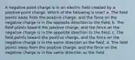 A negative point charge is in an electric field created by a positive point charge. Which of the following is true? a. The field points away from the positive charge, and the force on the negative charge is in the opposite direction to the field. b. The field points toward the positive charge, and the force on the negative charge is in the opposite direction to the field. c. The field points toward the positive charge, and the force on the negative charge is in the same direction as the field. d. The field points away from the positive charge, and the force on the negative charge is in the same direction as the field.