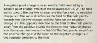 A negative point charge is in an electric field created by a positive point charge. Which of the following is true? A) The field points toward the positive charge, and the force on the negative charge is in the same direction as the field B) The field points towards the positive charge, and the force on the negative charge is in the opposite direction to the field C) The field points away from the positive charge the force on the negative charge is in the same direction as the field D) The field points away from the positive charge and the force on the negative charge is in the opposite direction to the field