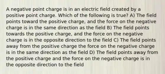 A negative point charge is in an electric field created by a positive point charge. Which of the following is true? A) The field points toward the positive charge, and the force on the negative charge is in the same direction as the field B) The field points towards the positive charge, and the force on the negative charge is in the opposite direction to the field C) The field points away from the positive charge the force on the negative charge is in the same direction as the field D) The field points away from the positive charge and the force on the negative charge is in the opposite direction to the field