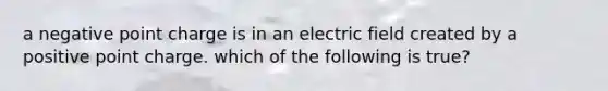 a negative point charge is in an electric field created by a positive point charge. which of the following is true?