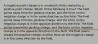 A negative point charge is in an electric field created by a positive point charge. Which of the following is true? The field points away from the positive charge, and the force on the negative charge is in the same direction as the field. The field points away from the positive charge, and the force on the negative charge is in the opposite direction to the field. The field points toward the positive charge, and the force on the negative charge is in the opposite direction to the field. The field points toward the positive charge, and the force on the negative charge is in the same direction as the field.