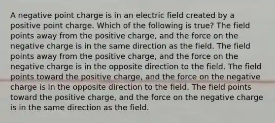 A negative point charge is in an electric field created by a positive point charge. Which of the following is true? The field points away from the positive charge, and the force on the negative charge is in the same direction as the field. The field points away from the positive charge, and the force on the negative charge is in the opposite direction to the field. The field points toward the positive charge, and the force on the negative charge is in the opposite direction to the field. The field points toward the positive charge, and the force on the negative charge is in the same direction as the field.