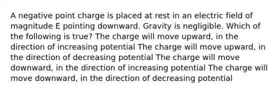 A negative point charge is placed at rest in an electric field of magnitude E pointing downward. Gravity is negligible. Which of the following is true? The charge will move upward, in the direction of increasing potential The charge will move upward, in the direction of decreasing potential The charge will move downward, in the direction of increasing potential The charge will move downward, in the direction of decreasing potential