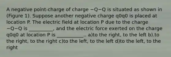 A negative point-charge of charge −Q−Q is situated as shown in (Figure 1). Suppose another negative charge q0q0 is placed at location P. The electric field at location P due to the charge −Q−Q is __________, and the electric force exerted on the charge q0q0 at location P is ___________.. a)to the right, to the left b).to the right, to the right c)to the left, to the left d)to the left, to the right