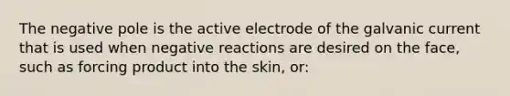 The negative pole is the active electrode of the galvanic current that is used when negative reactions are desired on the face, such as forcing product into the skin, or: