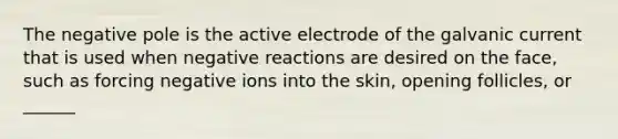 The negative pole is the active electrode of the galvanic current that is used when negative reactions are desired on the face, such as forcing negative ions into the skin, opening follicles, or ______