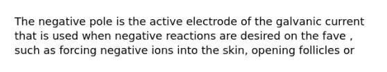 The negative pole is the active electrode of the galvanic current that is used when negative reactions are desired on the fave , such as forcing negative ions into the skin, opening follicles or