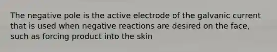 The negative pole is the active electrode of the galvanic current that is used when negative reactions are desired on the face, such as forcing product into the skin