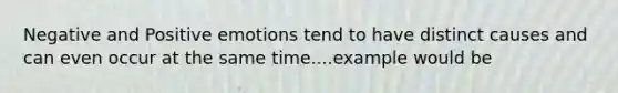 Negative and Positive emotions tend to have distinct causes and can even occur at the same time....example would be