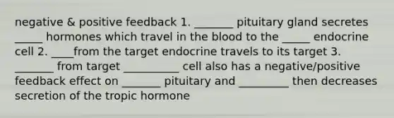 negative & positive feedback 1. _______ pituitary gland secretes _____ hormones which travel in <a href='https://www.questionai.com/knowledge/k7oXMfj7lk-the-blood' class='anchor-knowledge'>the blood</a> to the _____ endocrine cell 2. ____from the target endocrine travels to its target 3. _______ from target __________ cell also has a negative/positive feedback effect on _______ pituitary and _________ then decreases secretion of the tropic hormone