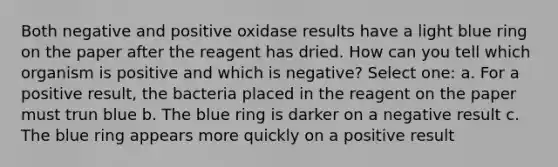 Both negative and positive oxidase results have a light blue ring on the paper after the reagent has dried. How can you tell which organism is positive and which is negative? Select one: a. For a positive result, the bacteria placed in the reagent on the paper must trun blue b. The blue ring is darker on a negative result c. The blue ring appears more quickly on a positive result