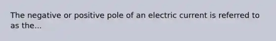 The negative or positive pole of an electric current is referred to as the...