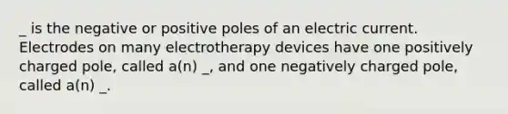 _ is the negative or positive poles of an electric current. Electrodes on many electrotherapy devices have one positively charged pole, called a(n) _, and one negatively charged pole, called a(n) _.