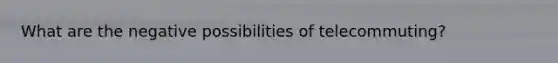 What are the negative possibilities of telecommuting?