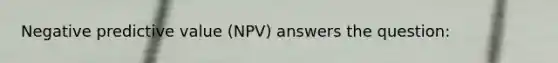 Negative predictive value (NPV) answers the question: