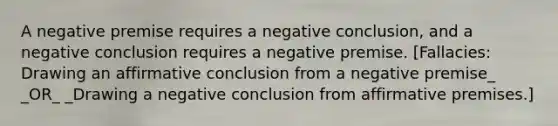 A negative premise requires a negative conclusion, and a negative conclusion requires a negative premise. [Fallacies: Drawing an affirmative conclusion from a negative premise_ _OR_ _Drawing a negative conclusion from affirmative premises.]