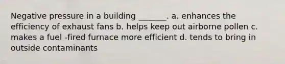 Negative pressure in a building _______. a. enhances the efficiency of exhaust fans b. helps keep out airborne pollen c. makes a fuel -fired furnace more efficient d. tends to bring in outside contaminants