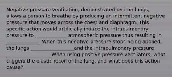 Negative pressure ventilation, demonstrated by iron lungs, allows a person to breathe by producing an intermittent negative pressure that moves across the chest and diaphragm. This specific action would artificially induce the intrapulmonary pressure to _____________ atmospheric pressure thus resulting in ______________ When this negative pressure stops being applied, the lungs __________________and the intrapulmonary pressure __________________ When using positive pressure ventilators, what triggers the elastic recoil of the lung, and what does this action cause?