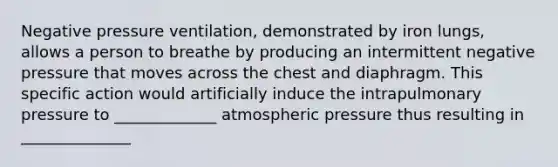 Negative pressure ventilation, demonstrated by iron lungs, allows a person to breathe by producing an intermittent negative pressure that moves across the chest and diaphragm. This specific action would artificially induce the intrapulmonary pressure to _____________ atmospheric pressure thus resulting in ______________