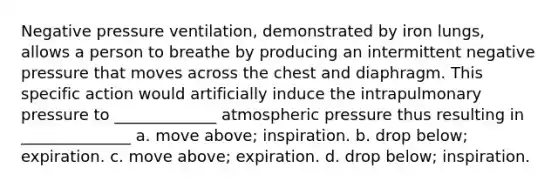 Negative pressure ventilation, demonstrated by iron lungs, allows a person to breathe by producing an intermittent negative pressure that moves across the chest and diaphragm. This specific action would artificially induce the intrapulmonary pressure to _____________ atmospheric pressure thus resulting in ______________ a. move above; inspiration. b. drop below; expiration. c. move above; expiration. d. drop below; inspiration.