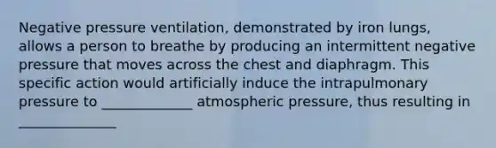 Negative pressure ventilation, demonstrated by iron lungs, allows a person to breathe by producing an intermittent negative pressure that moves across the chest and diaphragm. This specific action would artificially induce the intrapulmonary pressure to _____________ atmospheric pressure, thus resulting in ______________