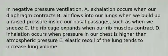 In negative pressure ventilation, A. exhalation occurs when our diaphragm contracts B. air flows into our lungs when we build up a raised pressure inside our nasal passages, such as when we sneeze C. the rib cage expands when our rib muscles contract D. inhalation occurs when pressure in our chest is higher than atmospheric pressure E. elastic recoil of the lung tends to increase lung volume