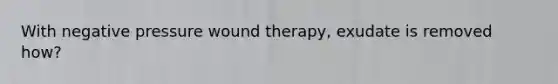 With negative pressure wound therapy, exudate is removed how?