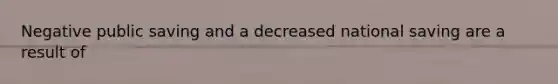 Negative public saving and a decreased national saving are a result of