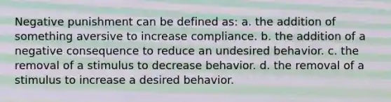 Negative punishment can be defined as: a. the addition of something aversive to increase compliance. b. the addition of a negative consequence to reduce an undesired behavior. c. the removal of a stimulus to decrease behavior. d. the removal of a stimulus to increase a desired behavior.