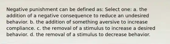 Negative punishment can be defined as: Select one: a. the addition of a negative consequence to reduce an undesired behavior. b. the addition of something aversive to increase compliance. c. the removal of a stimulus to increase a desired behavior. d. the removal of a stimulus to decrease behavior.