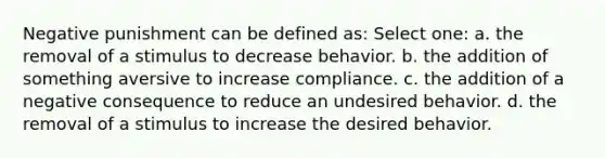 Negative punishment can be defined as: Select one: a. the removal of a stimulus to decrease behavior. b. the addition of something aversive to increase compliance. c. the addition of a negative consequence to reduce an undesired behavior. d. the removal of a stimulus to increase the desired behavior.