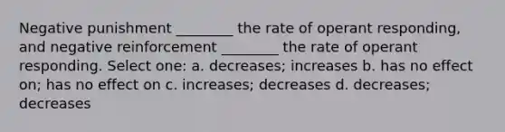 Negative punishment ________ the rate of operant responding, and negative reinforcement ________ the rate of operant responding. Select one: a. decreases; increases b. has no effect on; has no effect on c. increases; decreases d. decreases; decreases