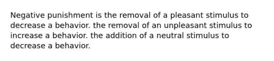 Negative punishment is the removal of a pleasant stimulus to decrease a behavior. the removal of an unpleasant stimulus to increase a behavior. the addition of a neutral stimulus to decrease a behavior.