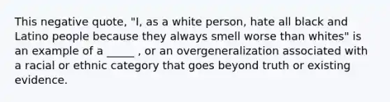 This negative quote, "I, as a white person, hate all black and Latino people because they always smell worse than whites" is an example of a _____ , or an overgeneralization associated with a racial or ethnic category that goes beyond truth or existing evidence.