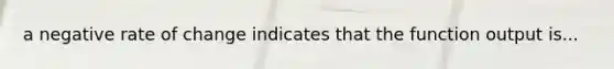 a negative rate of change indicates that the function output is...