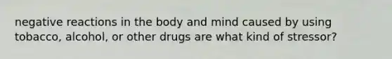 negative reactions in the body and mind caused by using tobacco, alcohol, or other drugs are what kind of stressor?