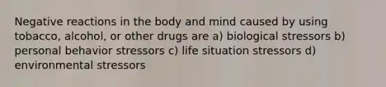 Negative reactions in the body and mind caused by using tobacco, alcohol, or other drugs are a) biological stressors b) personal behavior stressors c) life situation stressors d) environmental stressors