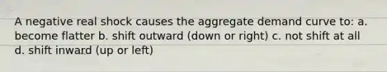 A negative real shock causes the aggregate demand curve to: a. become flatter b. shift outward (down or right) c. not shift at all d. shift inward (up or left)