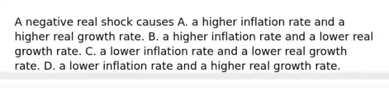 A negative real shock causes A. a higher inflation rate and a higher real growth rate. B. a higher inflation rate and a lower real growth rate. C. a lower inflation rate and a lower real growth rate. D. a lower inflation rate and a higher real growth rate.