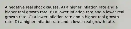 A negative real shock causes: A) a higher inflation rate and a higher real growth rate. B) a lower inflation rate and a lower real growth rate. C) a lower inflation rate and a higher real growth rate. D) a higher inflation rate and a lower real growth rate.