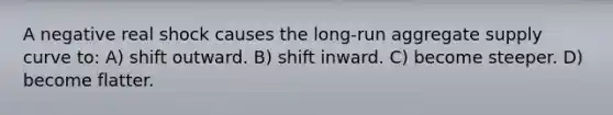 A negative real shock causes the long-run aggregate supply curve to: A) shift outward. B) shift inward. C) become steeper. D) become flatter.