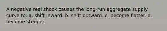 A negative real shock causes the long-run aggregate supply curve to: a. shift inward. b. shift outward. c. become flatter. d. become steeper.